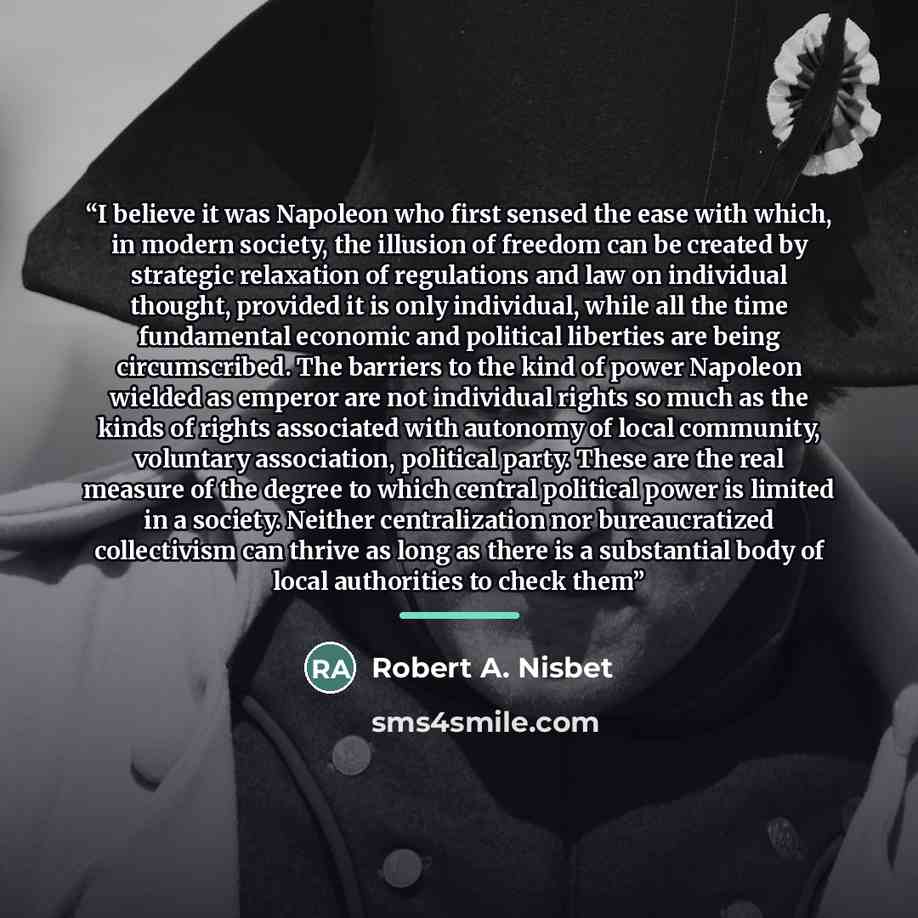 “I believe it was Napoleon who first sensed the ease with which, in modern society, the illusion of freedom can be created by strategic relaxation of regulations and law on individual thought, provided it is only individual, while all the time fundamental economic and political liberties are being…” quote by Robert A. Nisbet