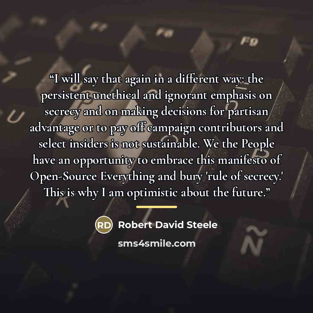 “I will say that again in a different way: the persistent unethical and ignorant emphasis on secrecy and on making decisions for partisan advantage or to pay off campaign contributors and select insiders is not sustainable. We the People have an opportunity to embrace this manifesto of Open-Source…” quote by Robert David Steele