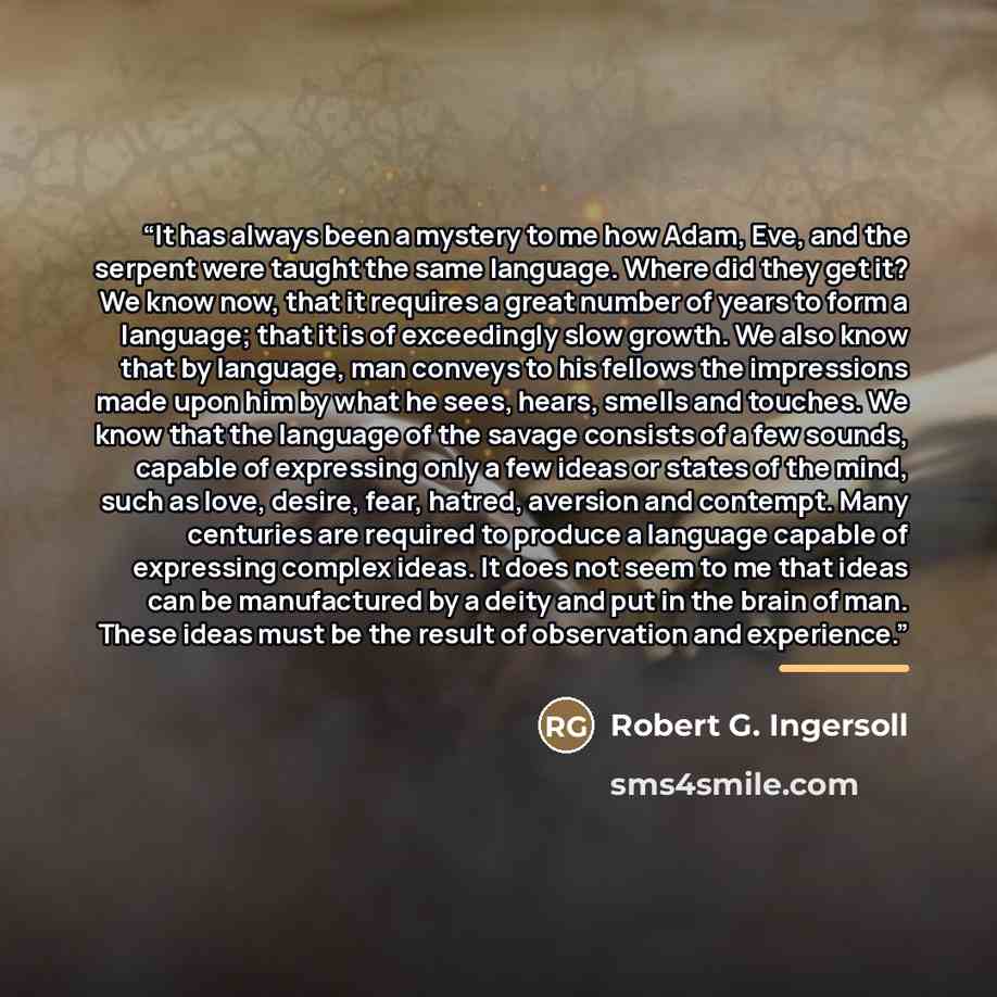 “It has always been a mystery to me how Adam, Eve, and the serpent were taught the same language. Where did they get it? We know now, that it requires a great number of years to form a language; that it is of exceedingly slow growth. We also know that by language, man conveys to his fellows the…” quote by Robert G. Ingersoll