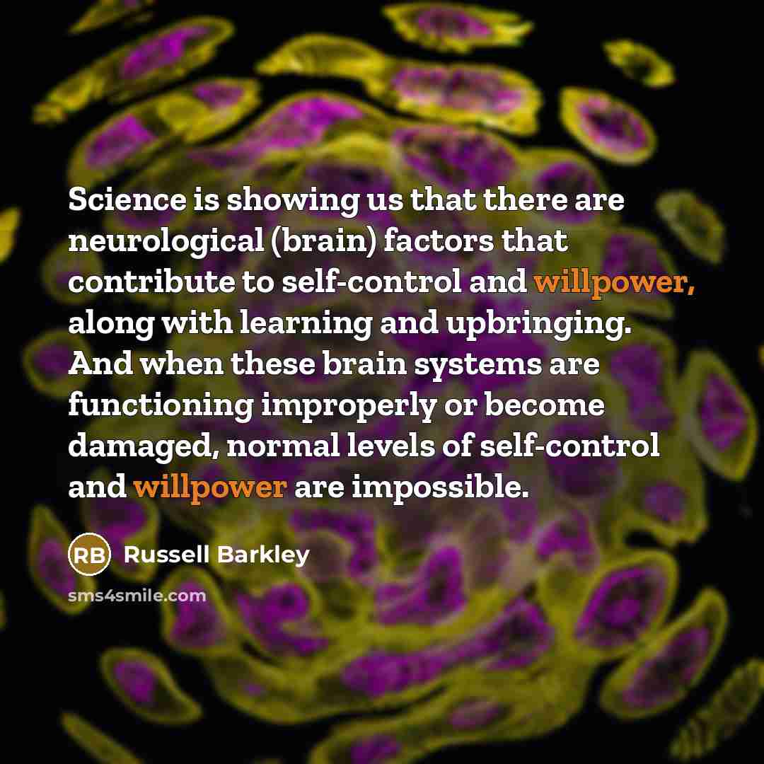 “Science is showing us that there are neurological (brain) factors that contribute to self-control and willpower, along with learning and upbringing. And when these brain systems are functioning improperly or become damaged, normal levels of self-control and willpower are impossible.” quote by Russell Barkley