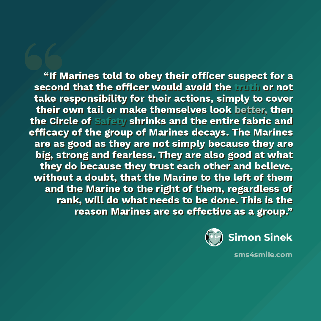“If Marines told to obey their officer suspect for a second that the officer would avoid the truth or not take responsibility for their actions, simply to cover their own tail or make themselves look better, then the Circle of Safety shrinks and the entire fabric and efficacy of the group of…” quote by Simon Sinek