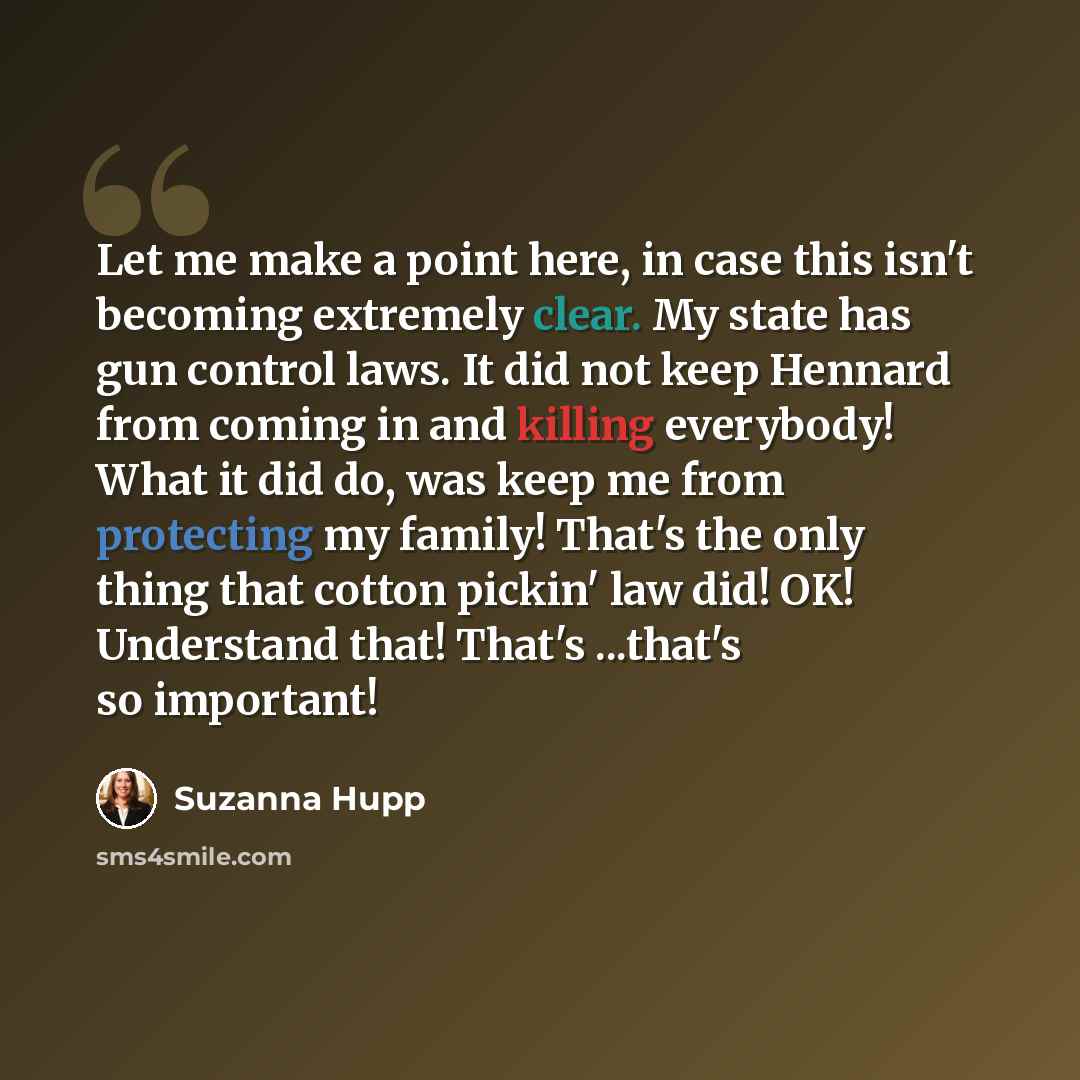 “Let me make a point here, in case this isn't becoming extremely clear. My state has gun control laws. It did not keep Hennard from coming in and killing everybody! What it did do, was keep me from protecting my family! That's the only thing that cotton pickin' law did! OK! Understand that! That's…” quote by Suzanna Hupp
