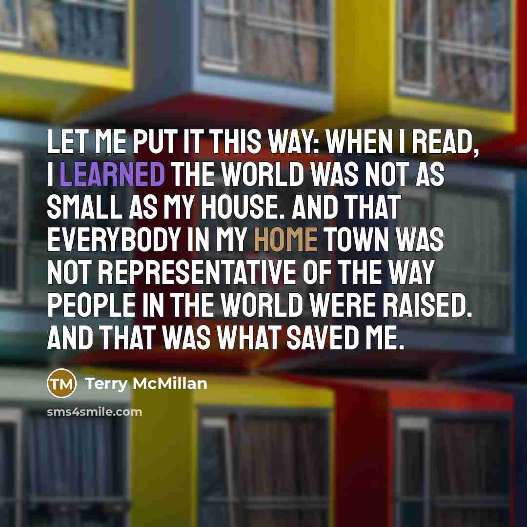 “Let me put it this way: when I read, I learned the world was not as small as my house. And that everybody in my home town was not representative of the way people in the world were raised. And that was what saved me.” quote by Terry McMillan