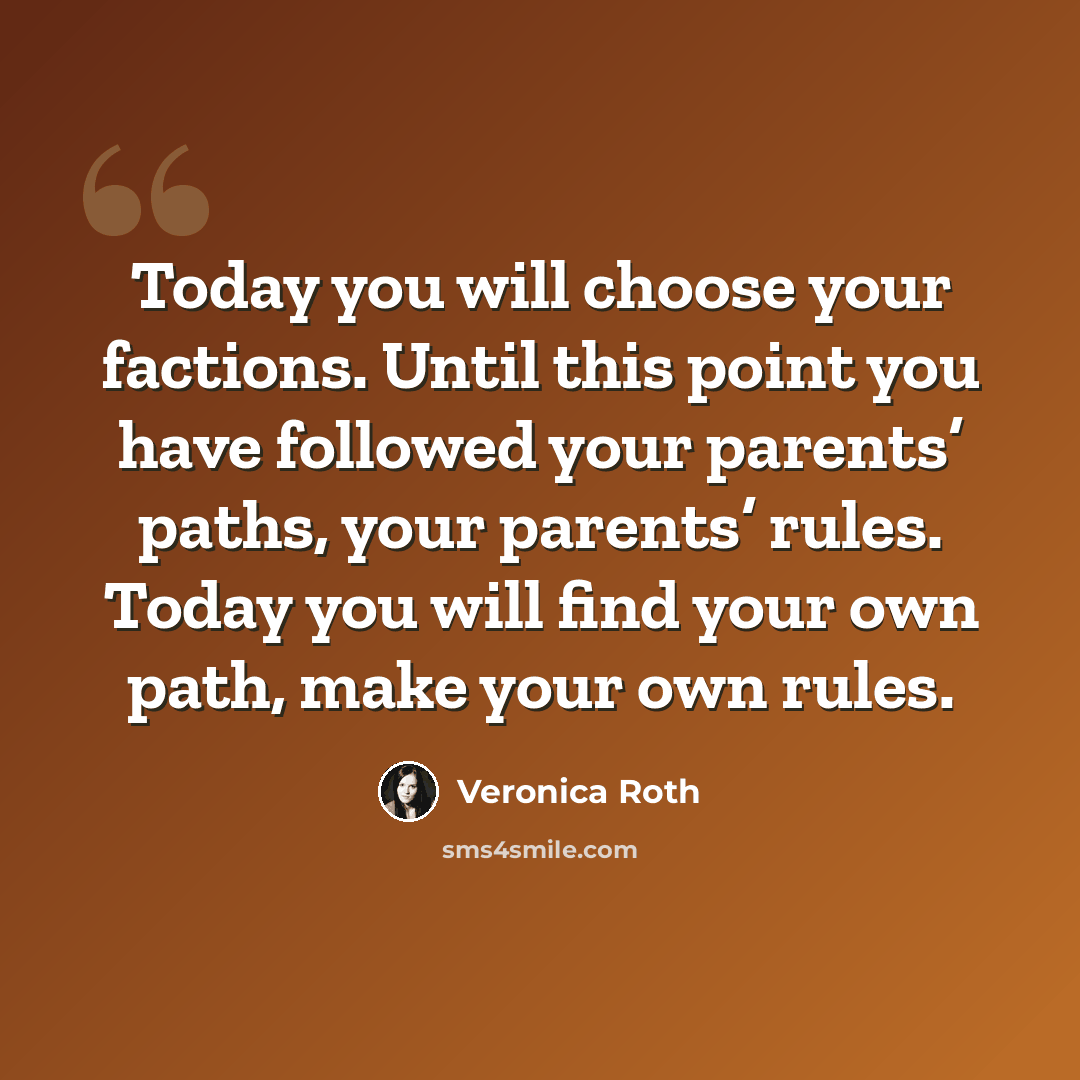 “Today you will choose your factions. Until this point you have followed your parents’ paths, your parents’ rules. Today you will find your own path, make your own rules.” quote by Veronica Roth
