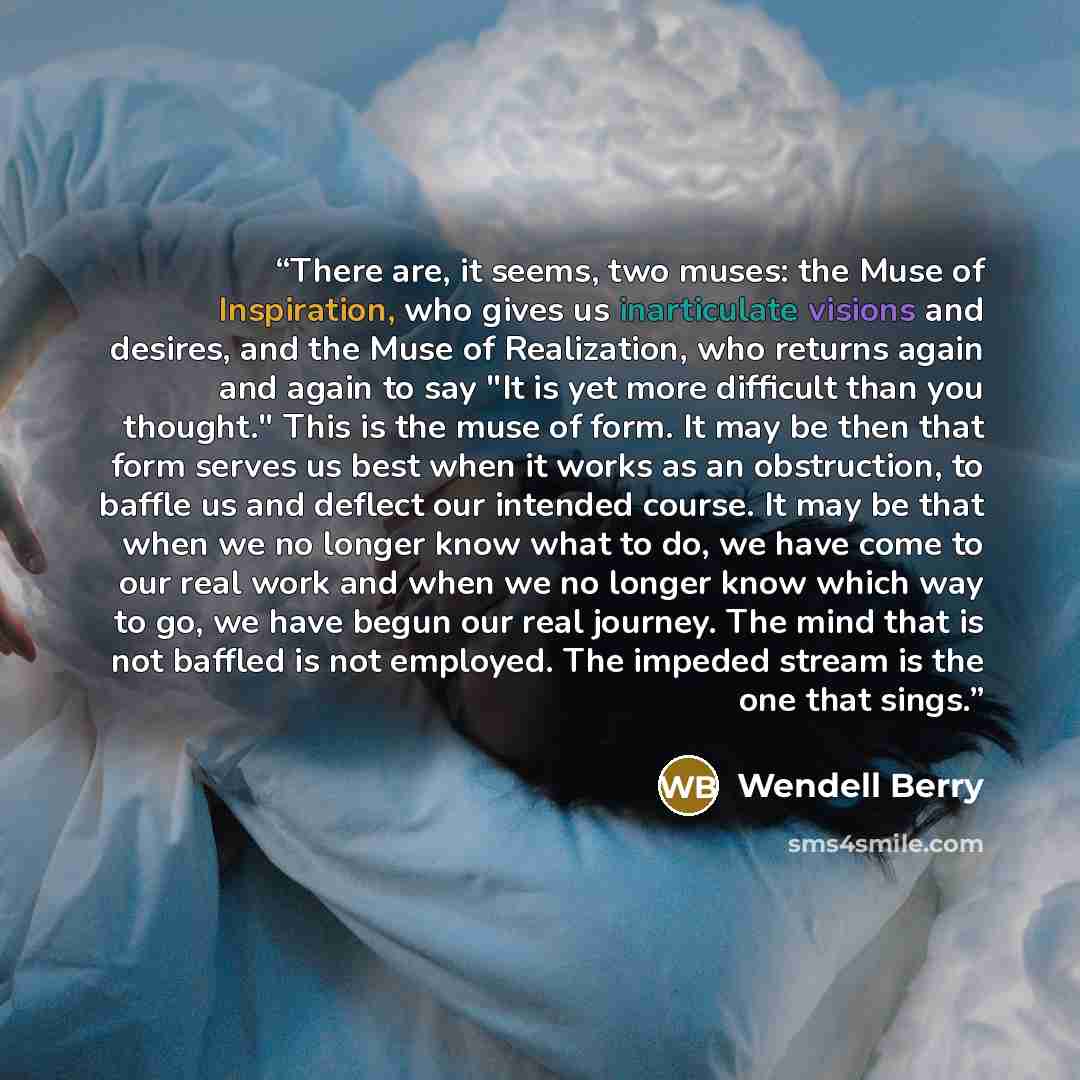 “There are, it seems, two muses: the Muse of Inspiration, who gives us inarticulate visions and desires, and the Muse of Realization, who returns again and again to say "It is yet more difficult than you thought." This is the muse of form. It may be then that form serves us best when it works as an…” quote by Wendell Berry