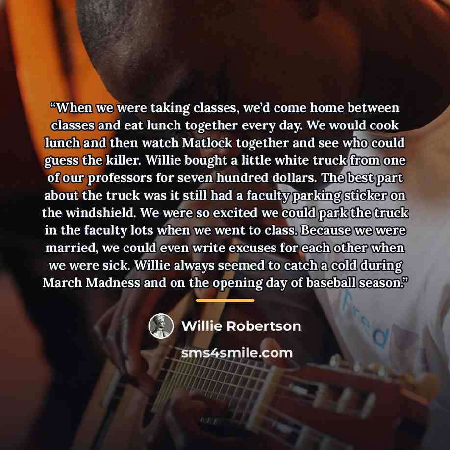 “When we were taking classes, we’d come home between classes and eat lunch together every day. We would cook lunch and then watch Matlock together and see who could guess the killer. Willie bought a little white truck from one of our professors for seven hundred dollars. The best part about the…” quote by Willie Robertson