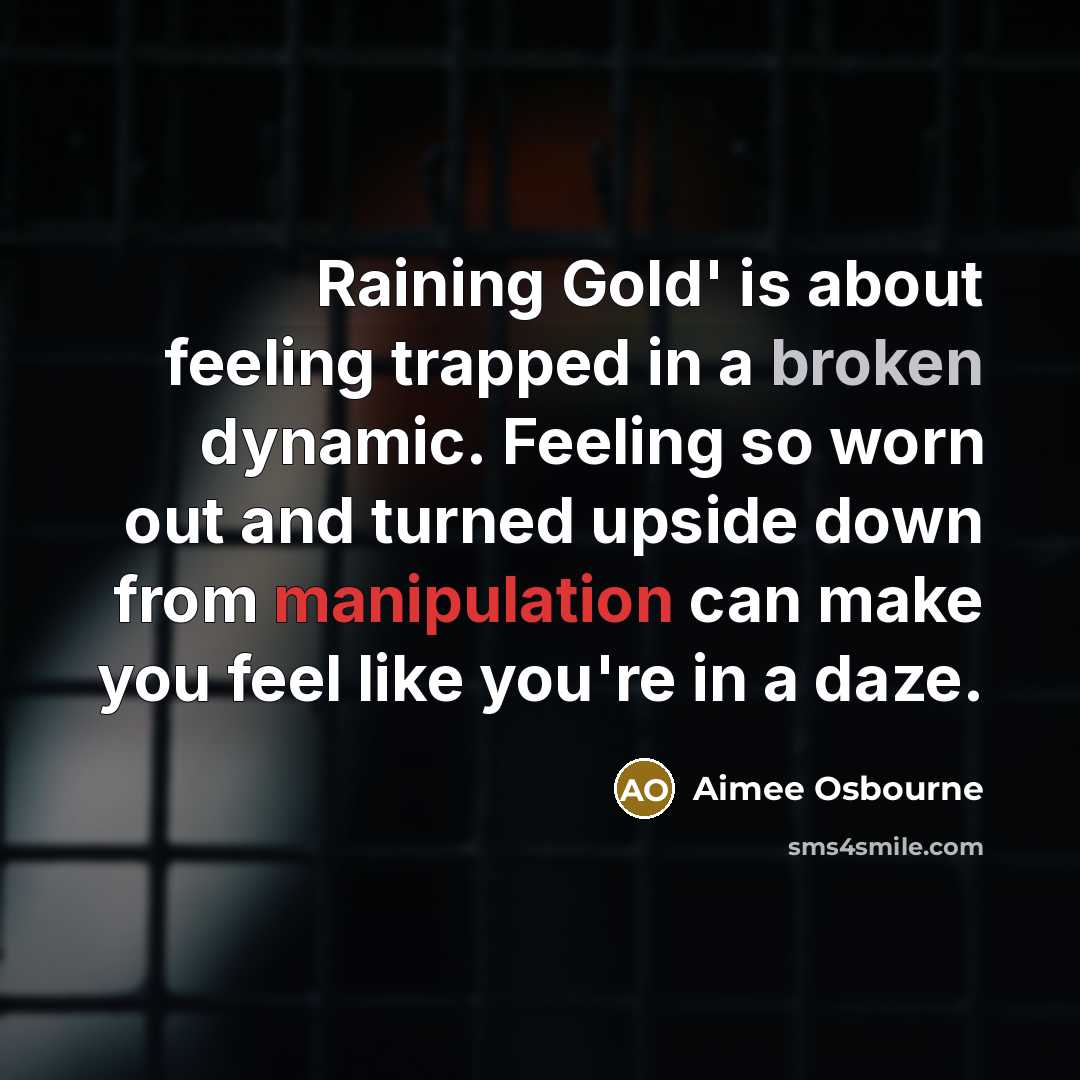 “Raining Gold' is about feeling trapped in a broken dynamic. Feeling so worn out and turned upside down from manipulation can make you feel like you're in a daze.” quote by Aimee Osbourne