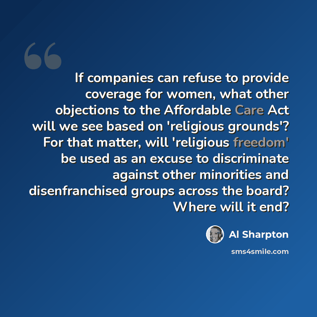 “If companies can refuse to provide coverage for women, what other objections to the Affordable Care Act will we see based on 'religious grounds'? For that matter, will 'religious freedom' be used as an excuse to discriminate against other minorities and disenfranchised groups across the board?…” quote by Al Sharpton