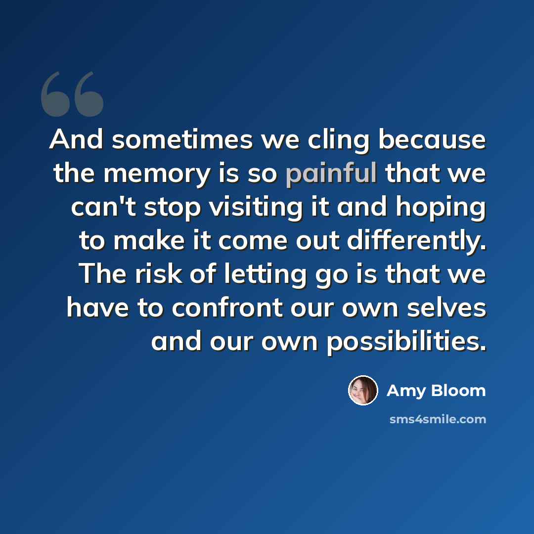 “And sometimes we cling because the memory is so painful that we can't stop visiting it and hoping to make it come out differently. The risk of letting go is that we have to confront our own selves and our own possibilities.” quote by Amy Bloom