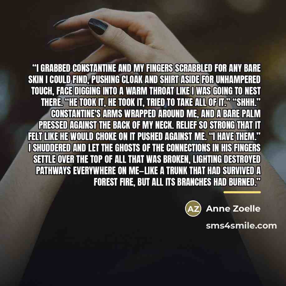 “I grabbed Constantine and my fingers scrabbled for any bare skin I could find, pushing cloak and shirt aside for unhampered touch, face digging into a warm throat like I was going to nest there. “He took it, he took it, tried to take all of it.” “Shhh.” Constantine's arms wrapped around me, and a…” quote by Anne Zoelle