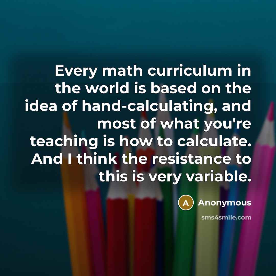“Every math curriculum in the world is based on the idea of hand-calculating, and most of what you're teaching is how to calculate. And I think the resistance to this is very variable.” quote by Anonymous