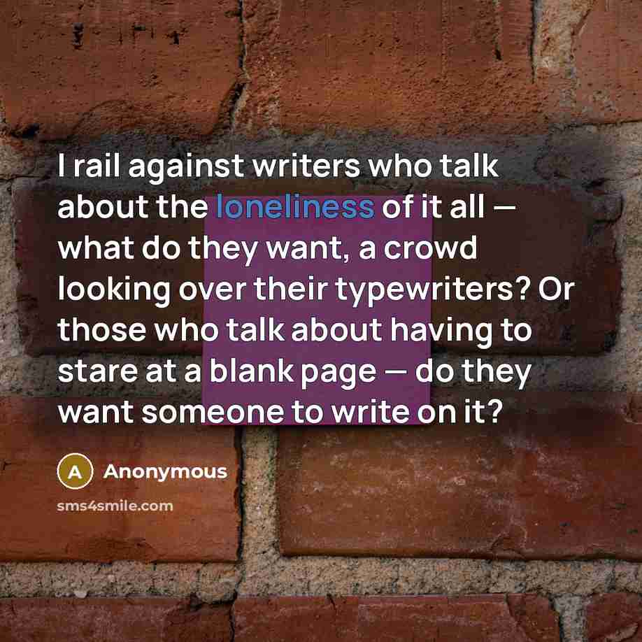 “I rail against writers who talk about the loneliness of it all — what do they want, a crowd looking over their typewriters? Or those who talk about having to stare at a blank page — do they want someone to write on it?” quote by Anonymous