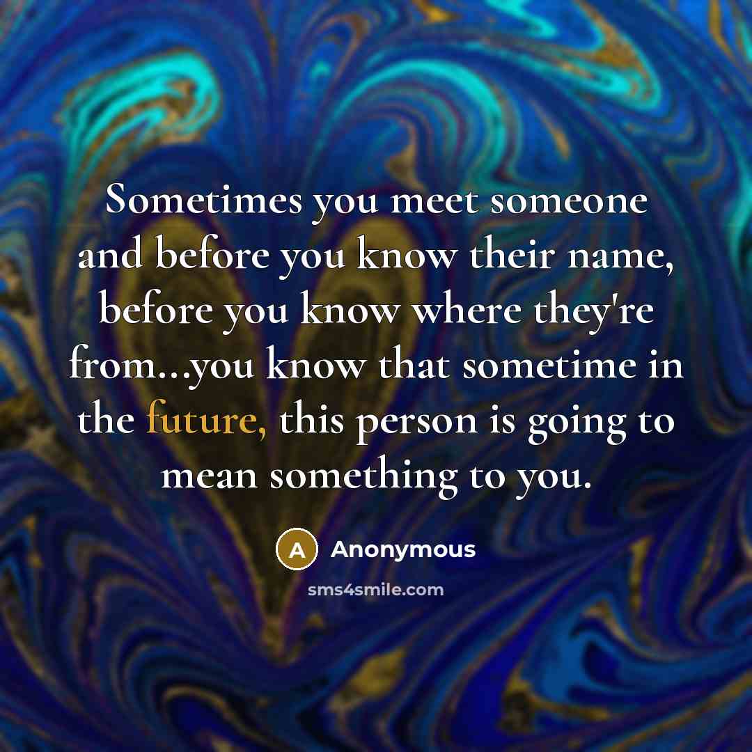 “Sometimes you meet someone and before you know their name, before you know where they're from...you know that sometime in the future, this person is going to mean something to you.” quote by Anonymous