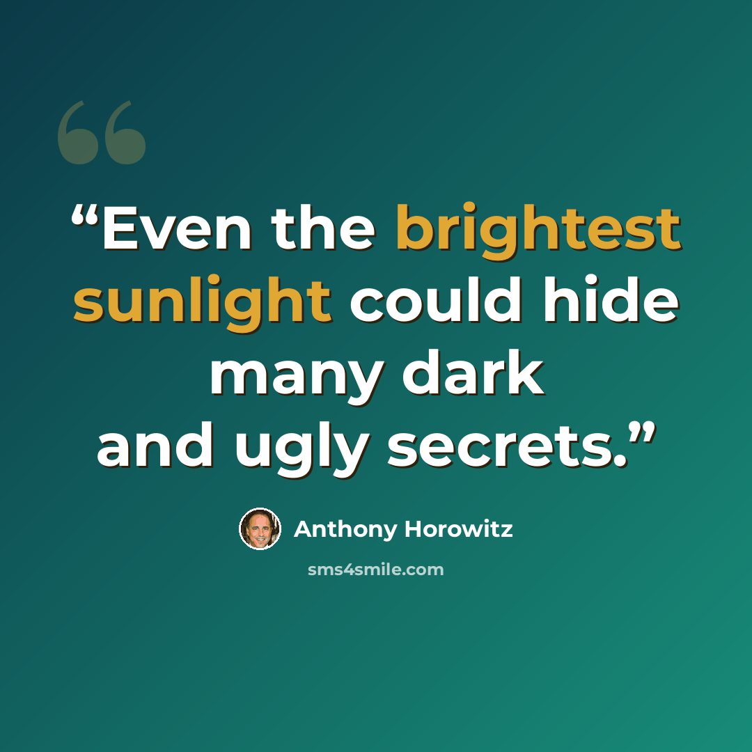 “Even the brightest sunlight could hide many dark and ugly secrets.” quote by Anthony Horowitz