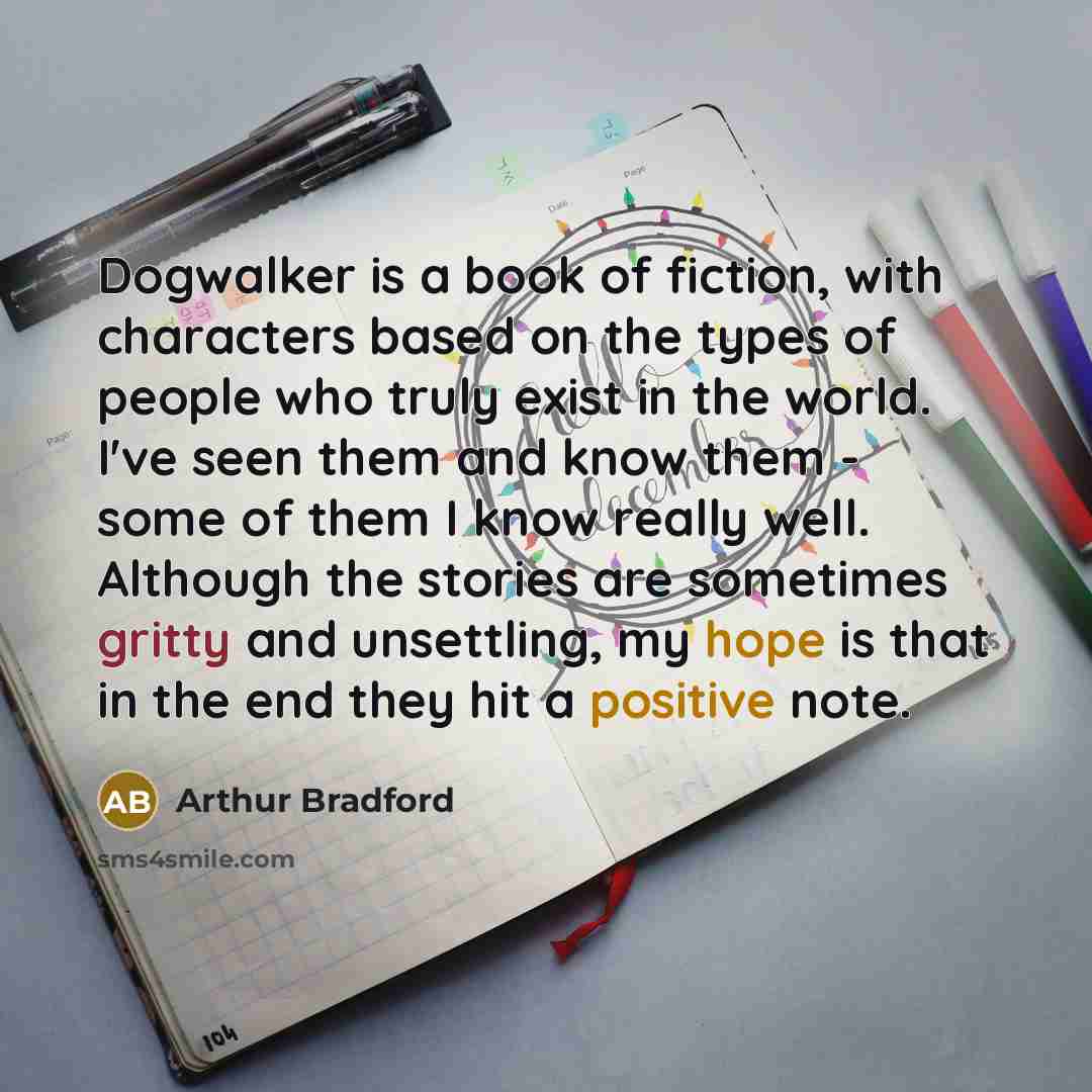 “Dogwalker is a book of fiction, with characters based on the types of people who truly exist in the world. I've seen them and know them - some of them I know really well. Although the stories are sometimes gritty and unsettling, my hope is that in the end they hit a positive note.” quote by Arthur Bradford