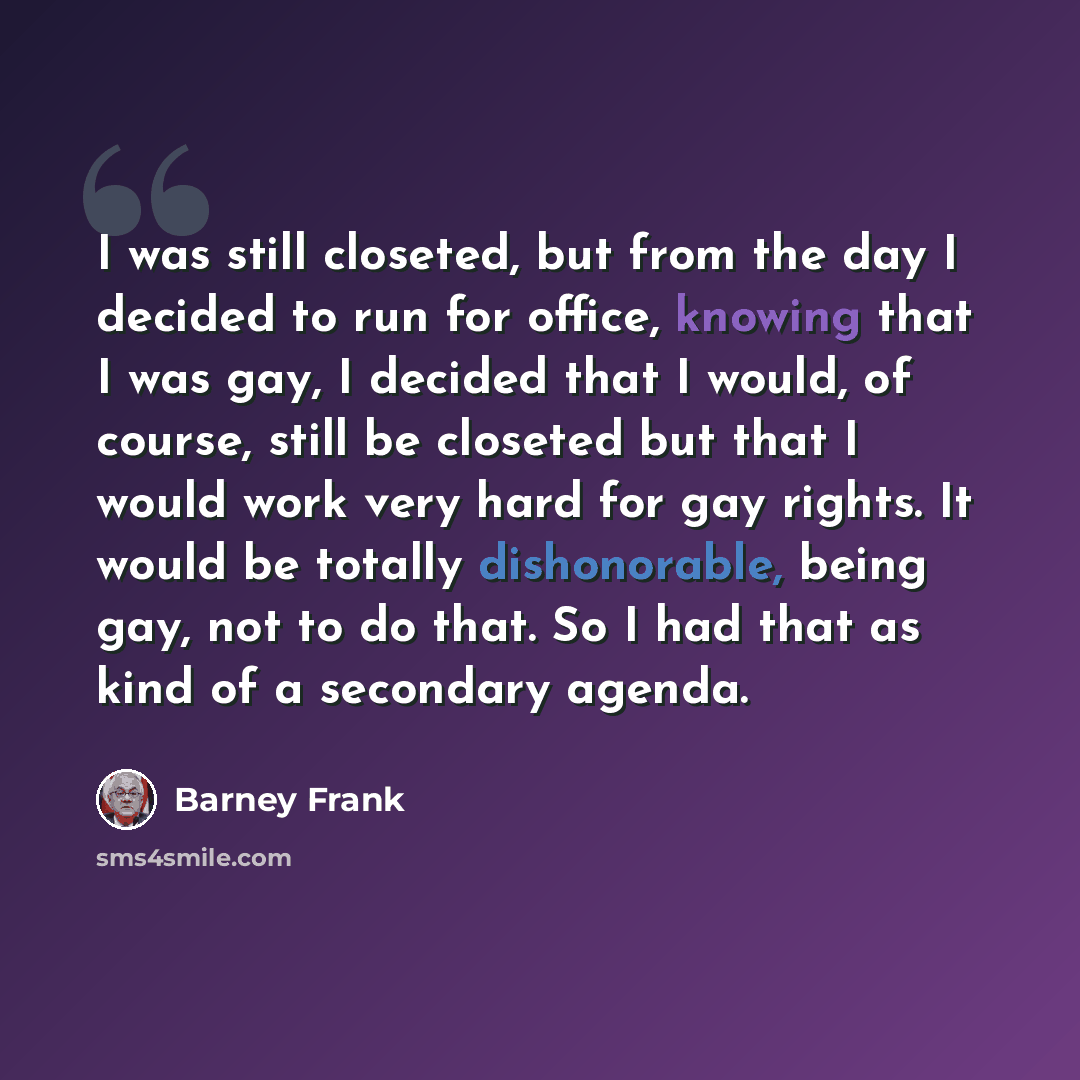 “I was still closeted, but from the day I decided to run for office, knowing that I was gay, I decided that I would, of course, still be closeted but that I would work very hard for gay rights. It would be totally dishonorable, being gay, not to do that. So I had that as kind of a secondary agenda.” quote by Barney Frank