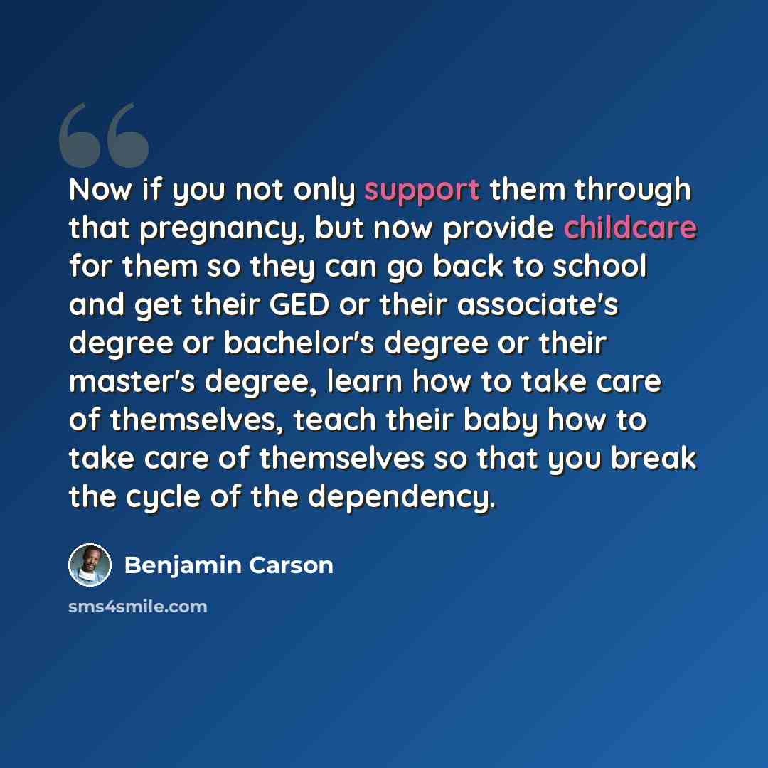 “Now if you not only support them through that pregnancy, but now provide childcare for them so they can go back to school and get their GED or their associate's degree or bachelor's degree or their master's degree, learn how to take care of themselves, teach their baby how to take care of…” quote by Benjamin Carson