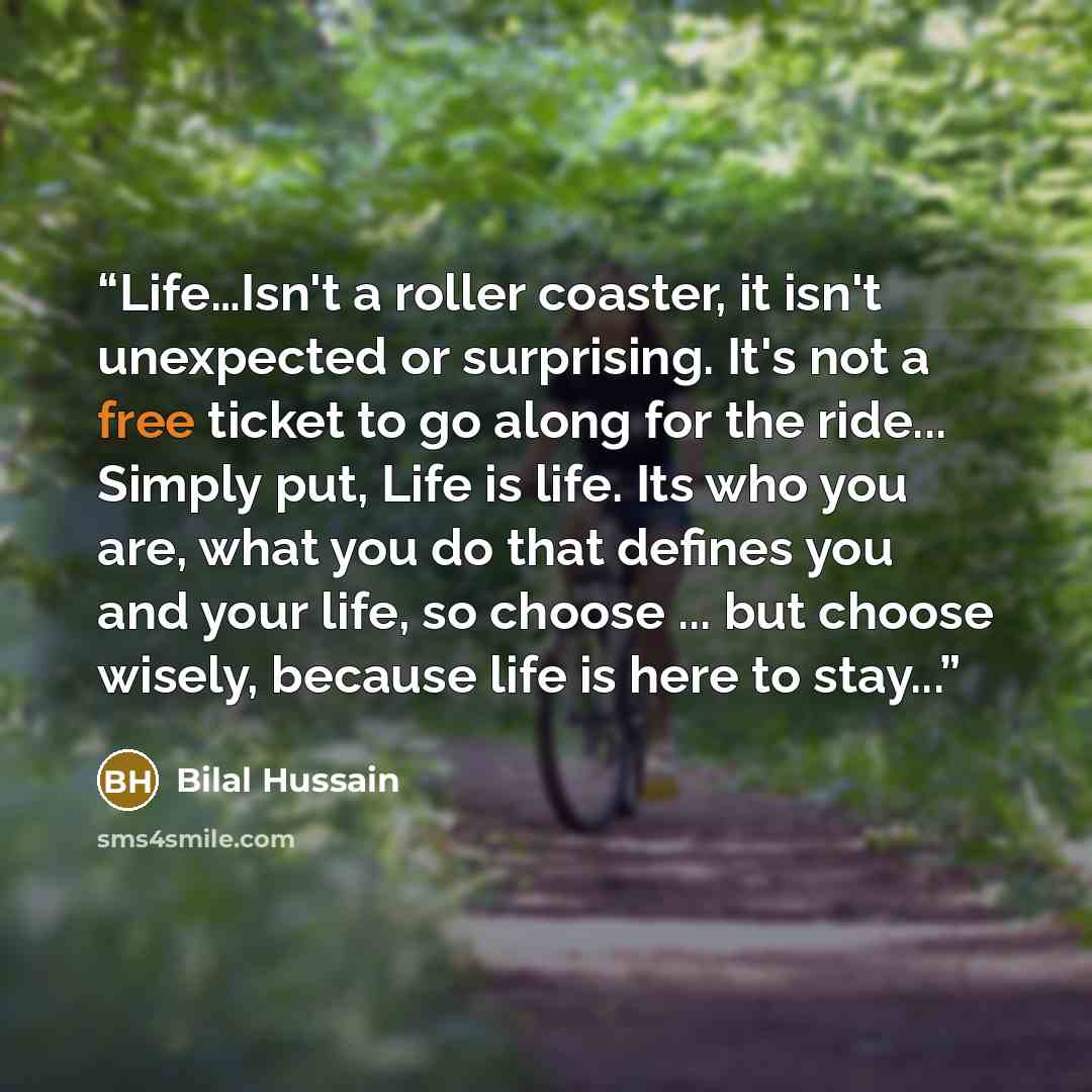 “Life…Isn't a roller coaster, it isn't unexpected or surprising. It's not a free ticket to go along for the ride... Simply put, Life is life. Its who you are, what you do that defines you and your life, so choose ... but choose wisely, because life is here to stay...” quote by Bilal Hussain