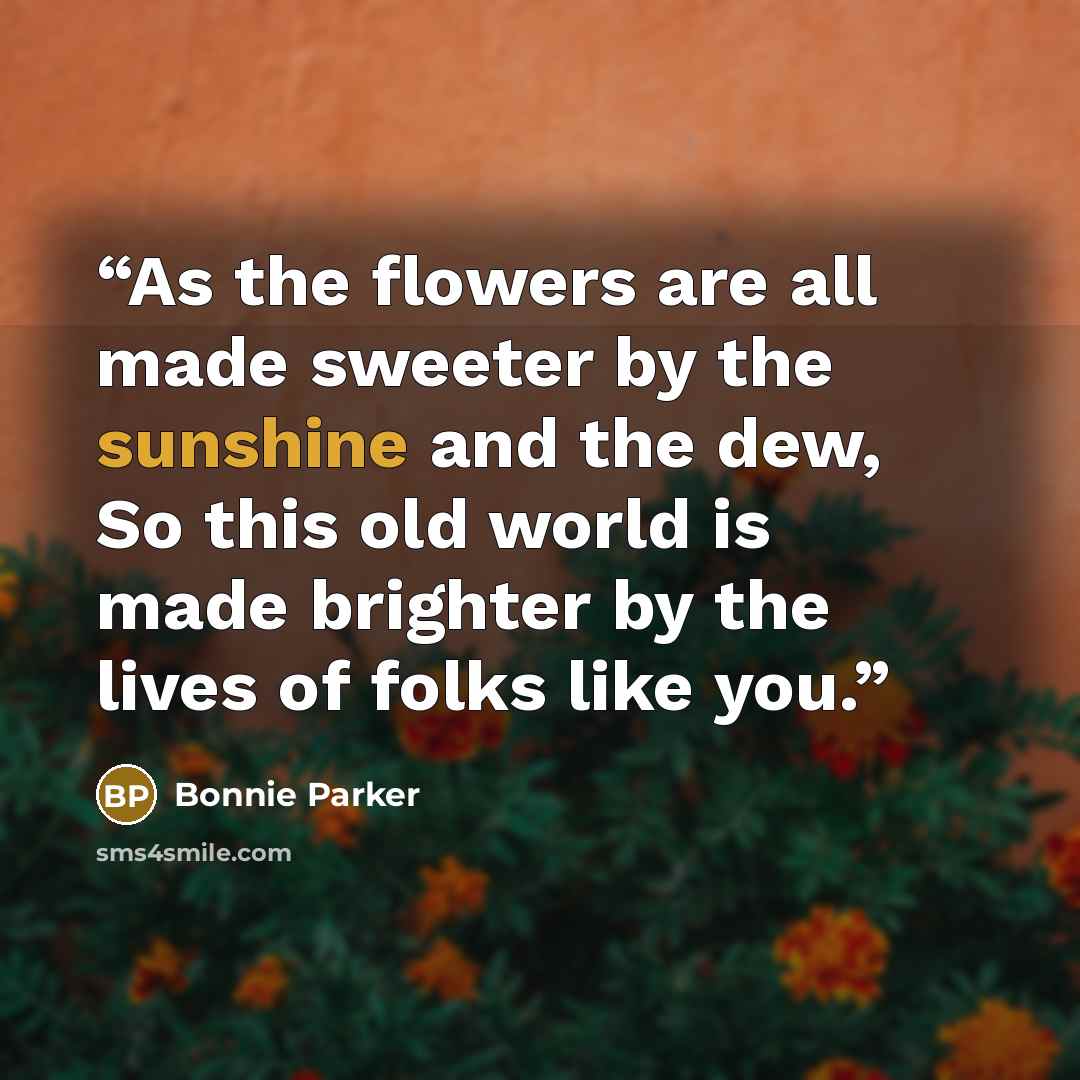 “As the flowers are all made sweeter by the sunshine and the dew, So this old world is made brighter by the lives of folks like you.” quote by Bonnie Parker