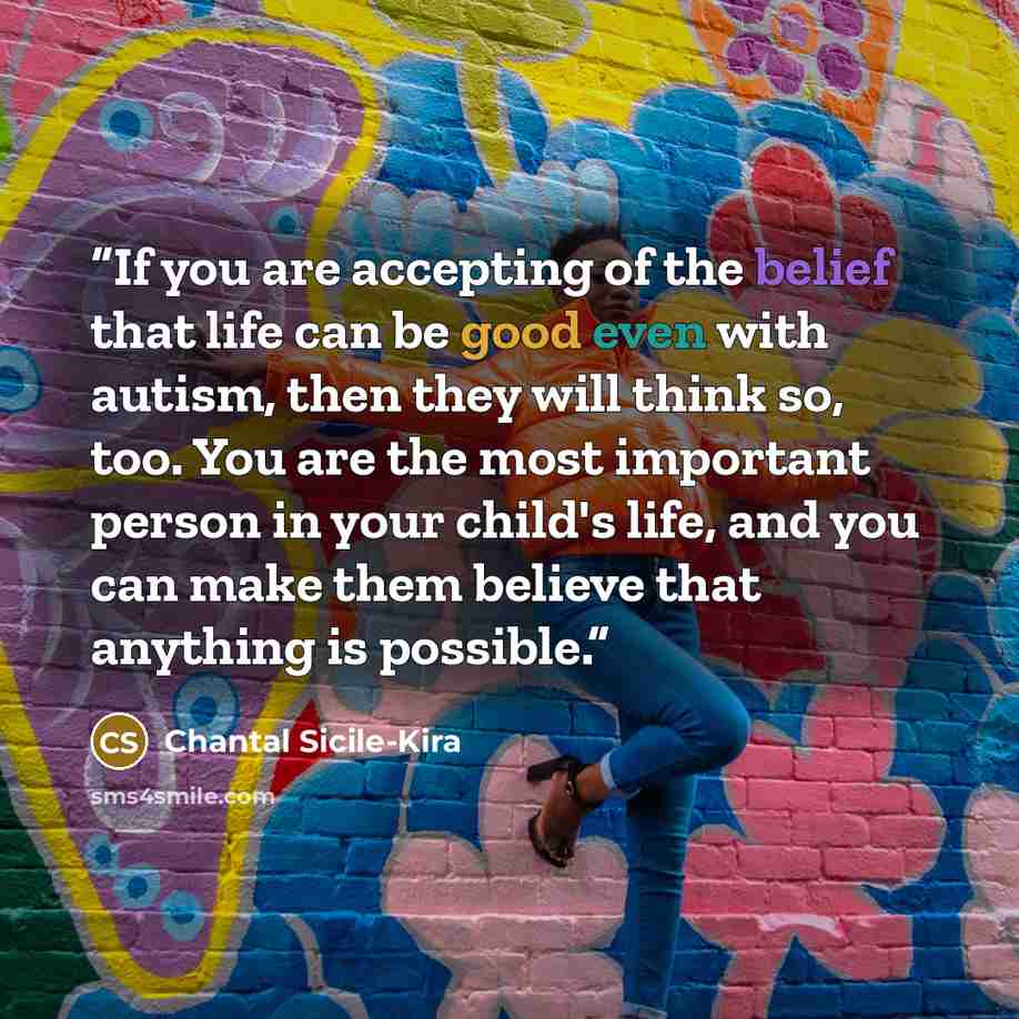 “If you are accepting of the belief that life can be good even with autism, then they will think so, too. You are the most important person in your child's life, and you can make them believe that anything is possible.” quote by Chantal Sicile-Kira