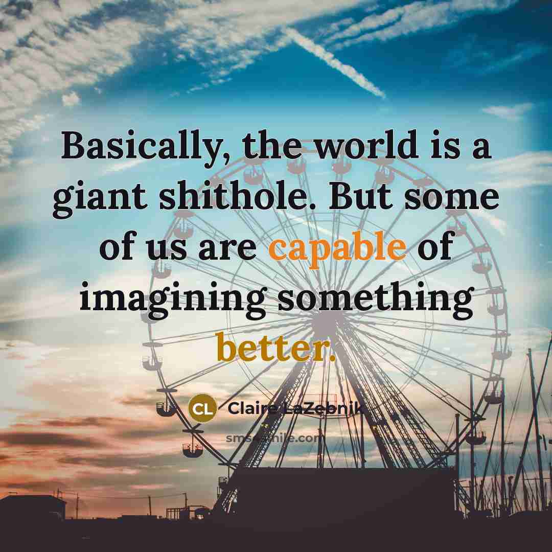 “Basically, the world is a giant shithole. But some of us are capable of imagining something better.” quote by Claire LaZebnik