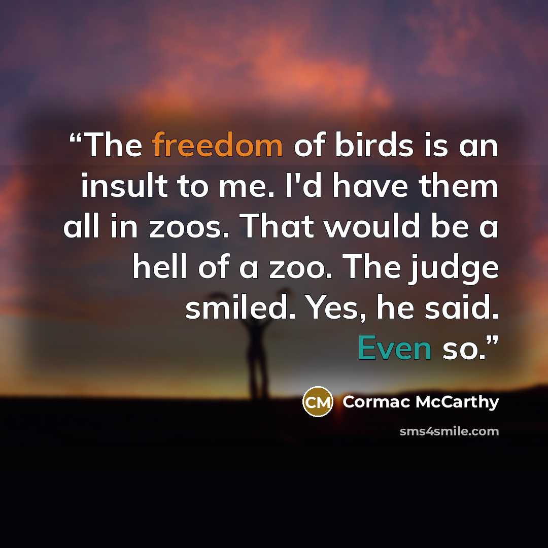 “The freedom of birds is an insult to me. I'd have them all in zoos. That would be a hell of a zoo. The judge smiled. Yes, he said. Even so.” quote by Cormac McCarthy