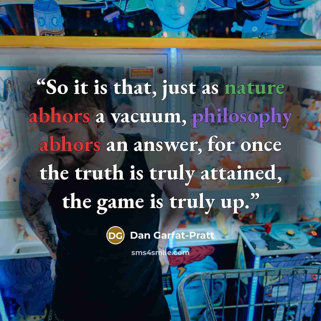 “So it is that, just as nature abhors a vacuum, philosophy abhors an answer, for once the truth is truly attained, the game is truly up.” quote by Dan Garfat-Pratt