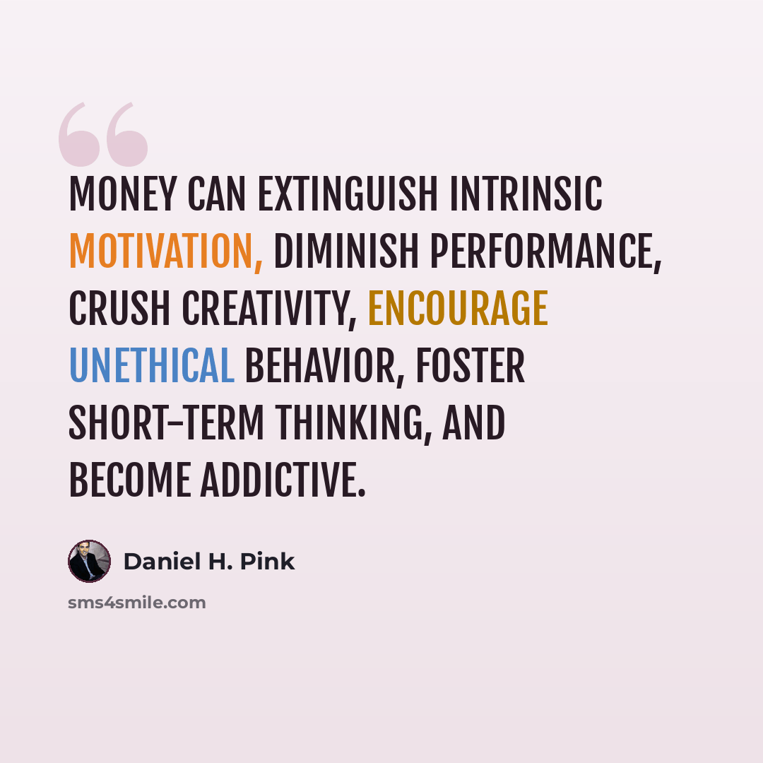 “Money can extinguish intrinsic motivation, diminish performance, crush creativity, encourage unethical behavior, foster short-term thinking, and become addictive.” quote by Daniel H. Pink