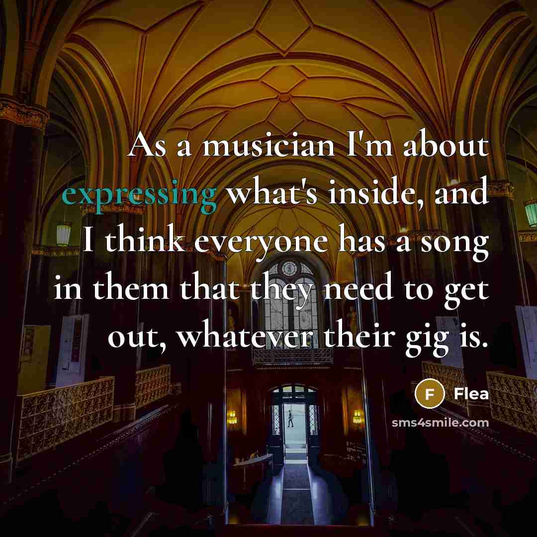 “As a musician I'm about expressing what's inside, and I think everyone has a song in them that they need to get out, whatever their gig is.” quote by Flea
