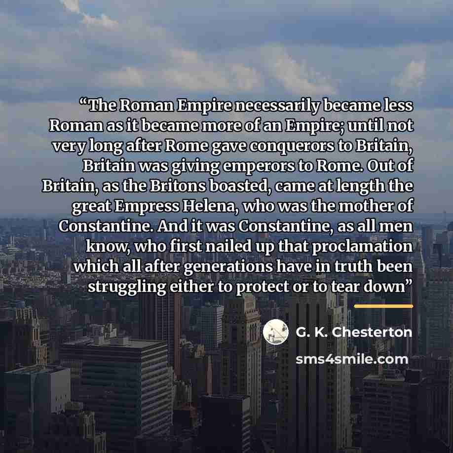 “The Roman Empire necessarily became less Roman as it became more of an Empire; until not very long after Rome gave conquerors to Britain, Britain was giving emperors to Rome. Out of Britain, as the Britons boasted, came at length the great Empress Helena, who was the mother of Constantine. And it…” quote by G. K. Chesterton