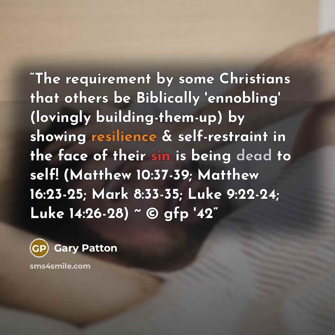 “The requirement by some Christians that others be Biblically 'ennobling' (lovingly building-them-up) by showing resilience & self-restraint in the face of their sin is being dead to self! (Matthew 10:37-39; Matthew 16:23-25; Mark 8:33-35; Luke 9:22-24; Luke 14:26-28) ~ © gfp '42” quote by Gary Patton