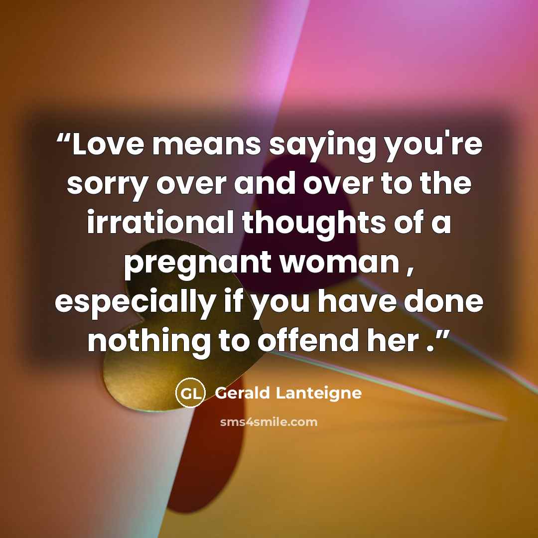 “Love means saying you're sorry over and over to the irrational thoughts of a pregnant woman , especially if you have done nothing to offend her .” quote by Gerald Lanteigne
