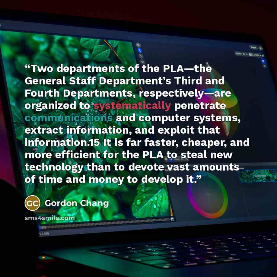 “Two departments of the PLA—the General Staff Department’s Third and Fourth Departments, respectively—are organized to systematically penetrate communications and computer systems, extract information, and exploit that information.15 It is far faster, cheaper, and more efficient for the PLA to…” quote by Gordon Chang