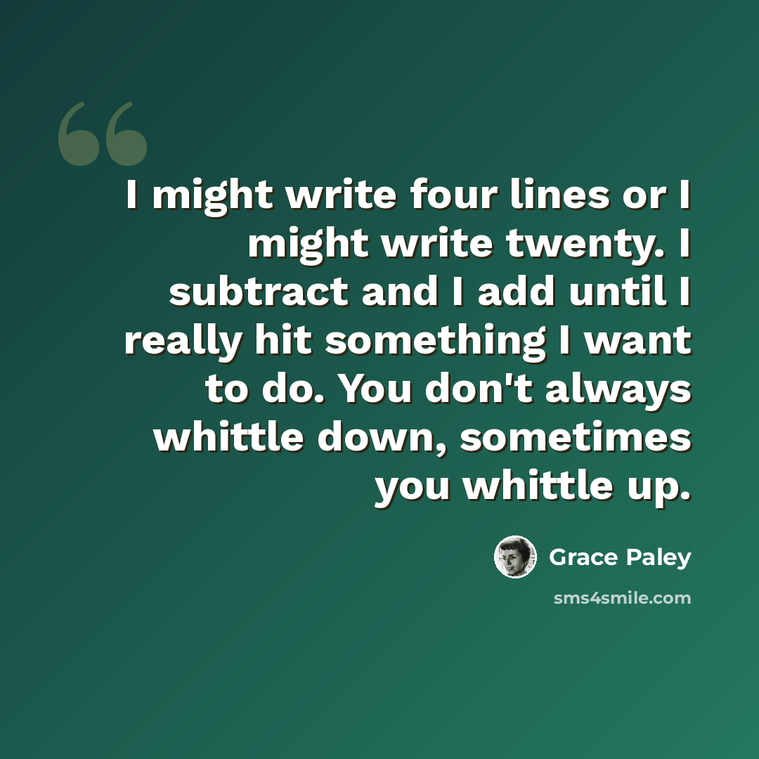 “I might write four lines or I might write twenty. I subtract and I add until I really hit something I want to do. You don't always whittle down, sometimes you whittle up.” quote by Grace Paley