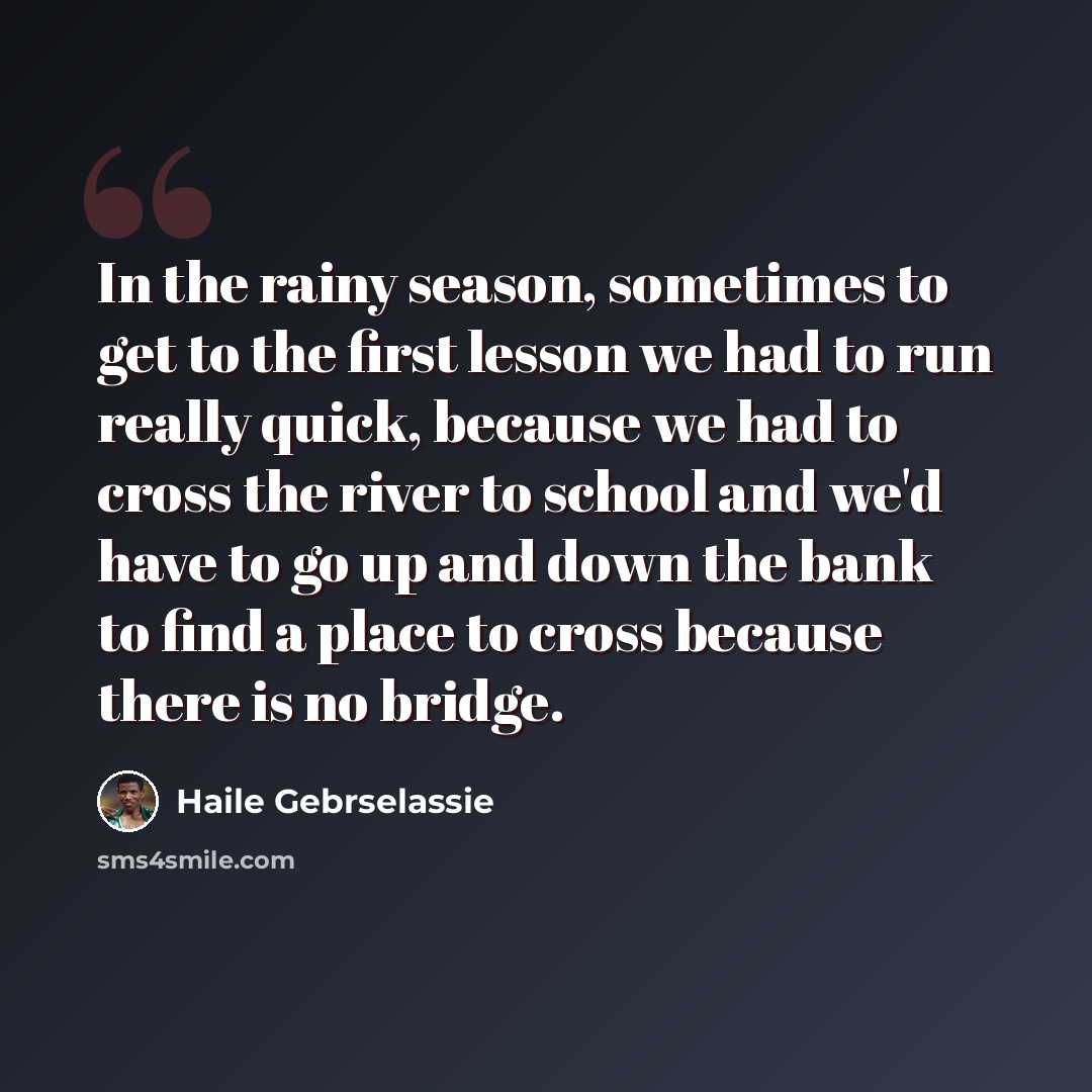 “In the rainy season, sometimes to get to the first lesson we had to run really quick, because we had to cross the river to school and we'd have to go up and down the bank to find a place to cross because there is no bridge.” quote by Haile Gebrselassie