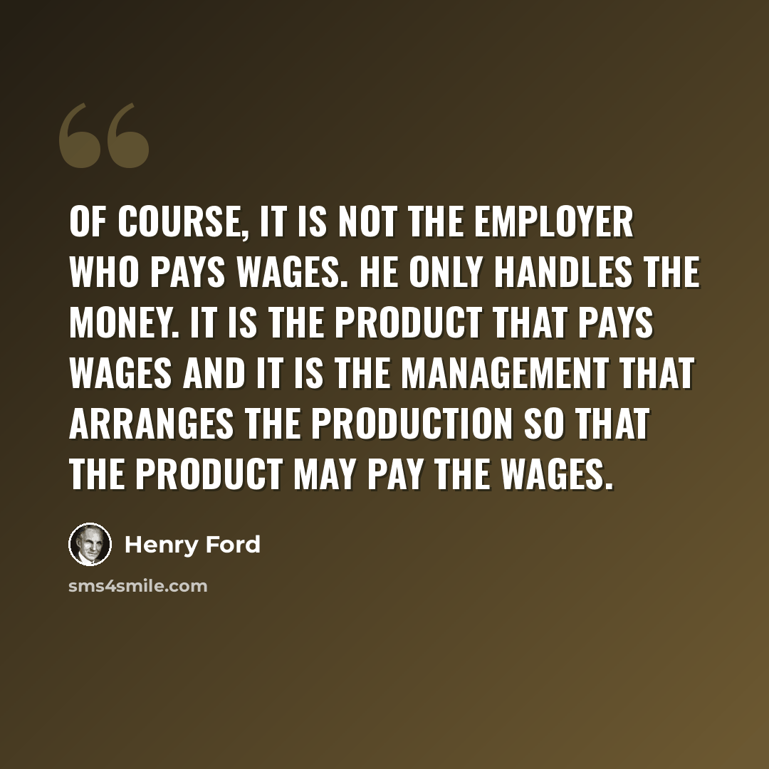 “Of course, it is not the employer who pays wages. He only handles the money. It is the product that pays wages and it is the management that arranges the production so that the product may pay the wages.” quote by Henry Ford