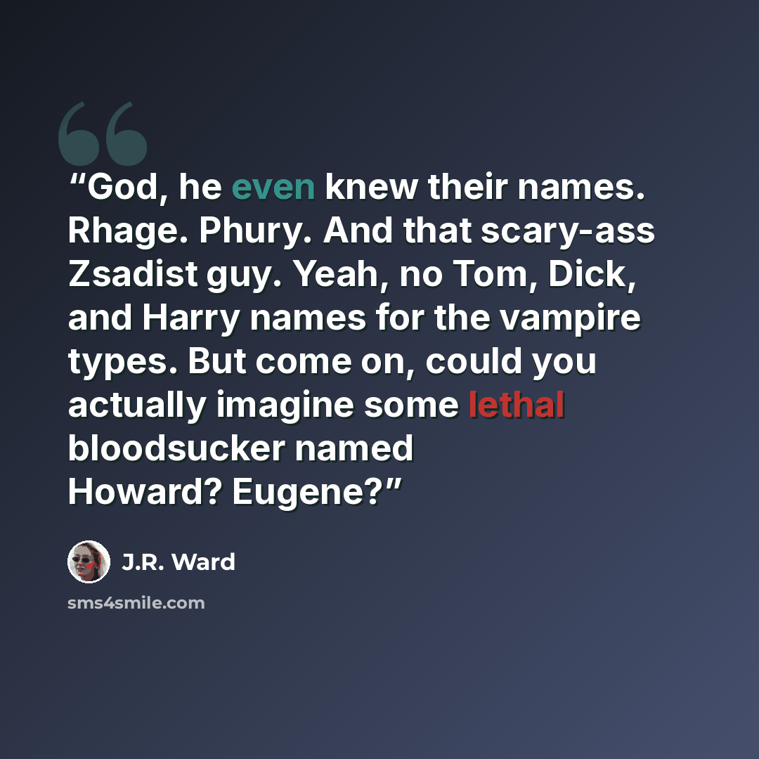 “God, he even knew their names. Rhage. Phury. And that scary-ass Zsadist guy. Yeah, no Tom, Dick, and Harry names for the vampire types. But come on, could you actually imagine some lethal bloodsucker named Howard? Eugene?” quote by J.R. Ward