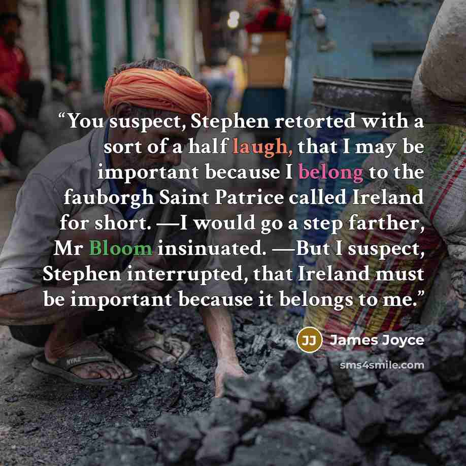 “You suspect, Stephen retorted with a sort of a half laugh, that I may be important because I belong to the fauborgh Saint Patrice called Ireland for short. —I would go a step farther, Mr Bloom insinuated. —But I suspect, Stephen interrupted, that Ireland must be important because it belongs to me.” quote by James Joyce