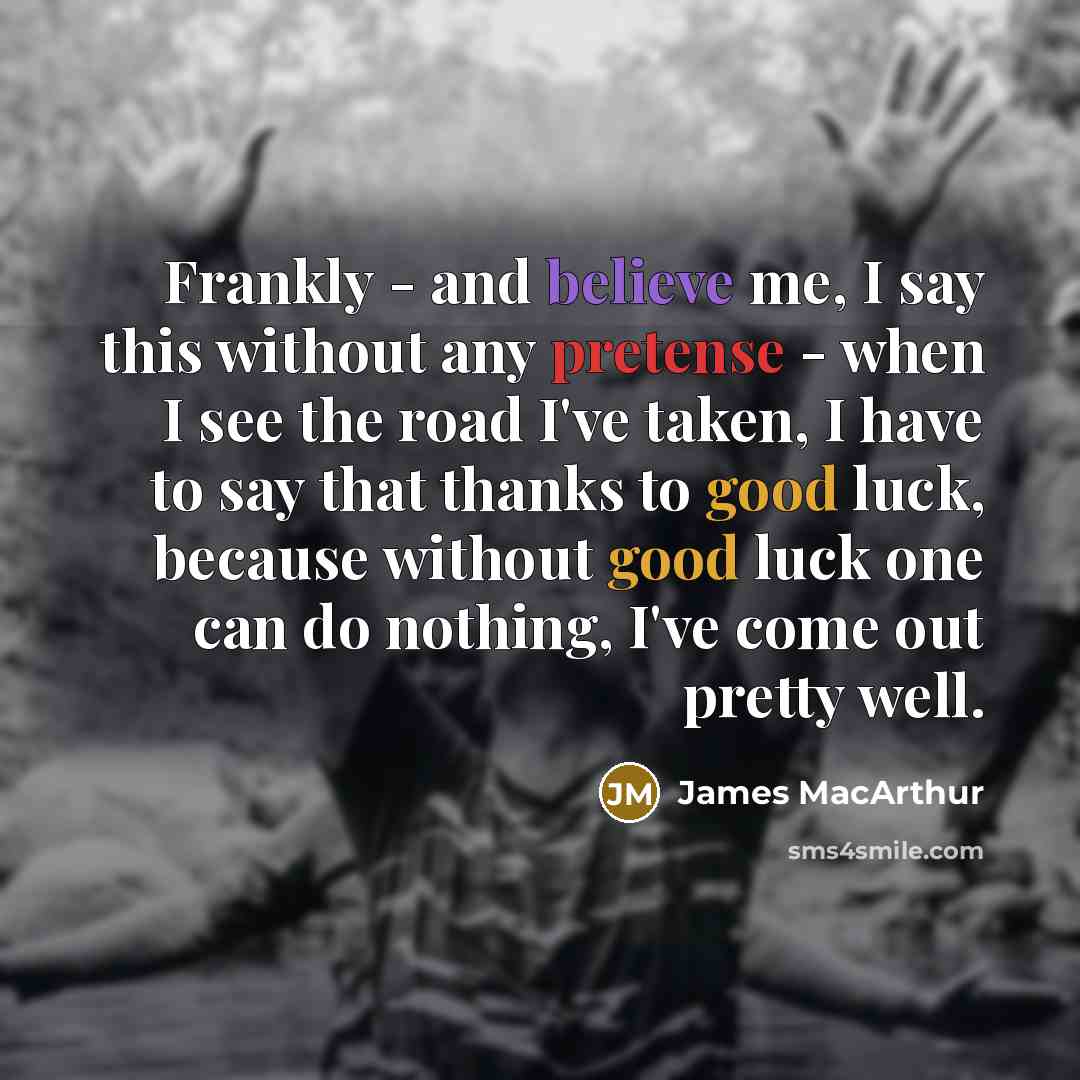 “Frankly - and believe me, I say this without any pretense - when I see the road I've taken, I have to say that thanks to good luck, because without good luck one can do nothing, I've come out pretty well.” quote by James MacArthur