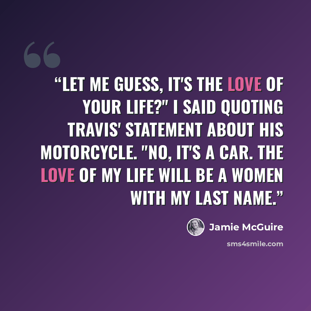 “Let me guess, it's the love of your life?" I said quoting Travis' statement about his motorcycle. "No, it's a car. The love of my life will be a women with my last name.” quote by Jamie McGuire