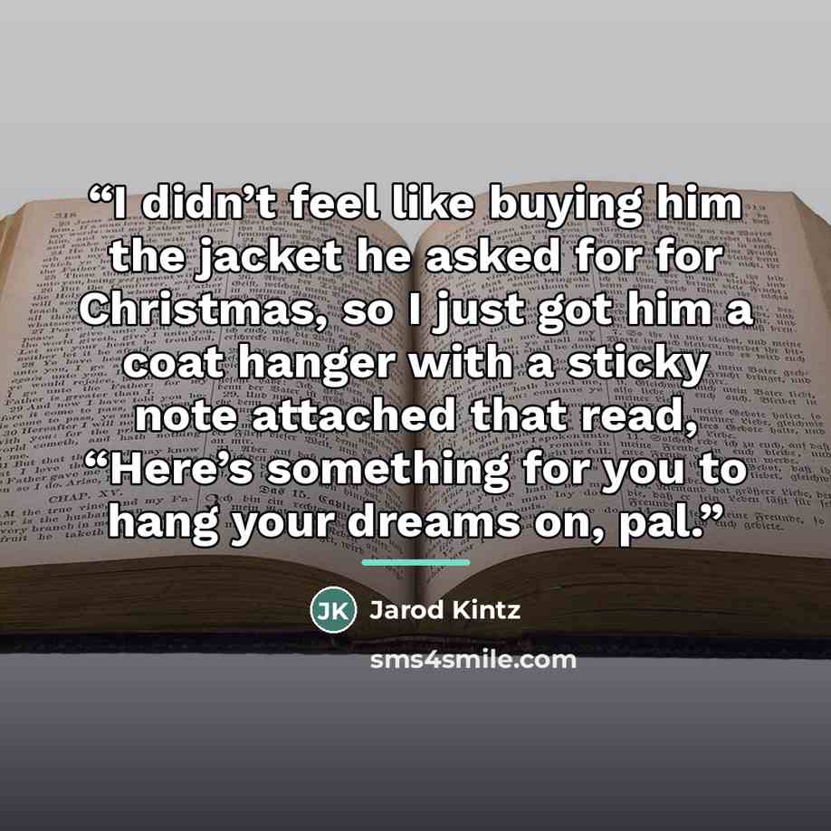 “I didn’t feel like buying him the jacket he asked for for Christmas, so I just got him a coat hanger with a sticky note attached that read, “Here’s something for you to hang your dreams on, pal.” quote by Jarod Kintz