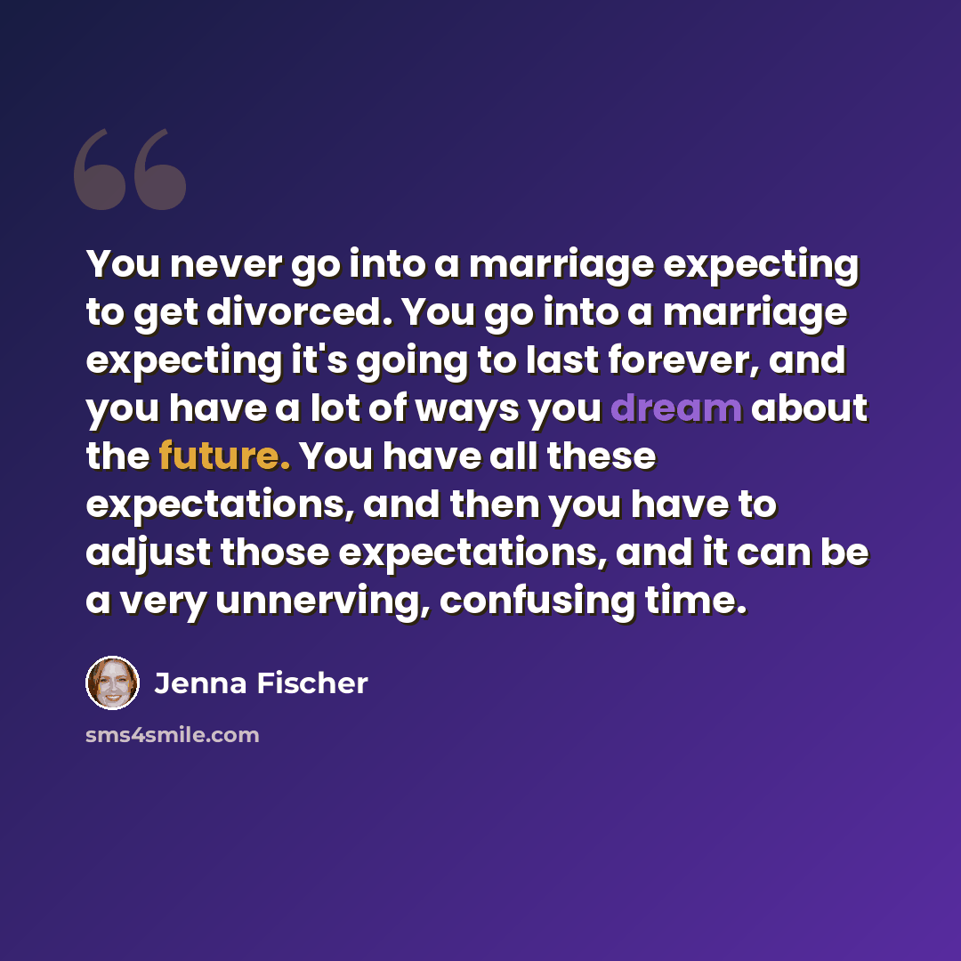 “You never go into a marriage expecting to get divorced. You go into a marriage expecting it's going to last forever, and you have a lot of ways you dream about the future. You have all these expectations, and then you have to adjust those expectations, and it can be a very unnerving, confusing time.” quote by Jenna Fischer
