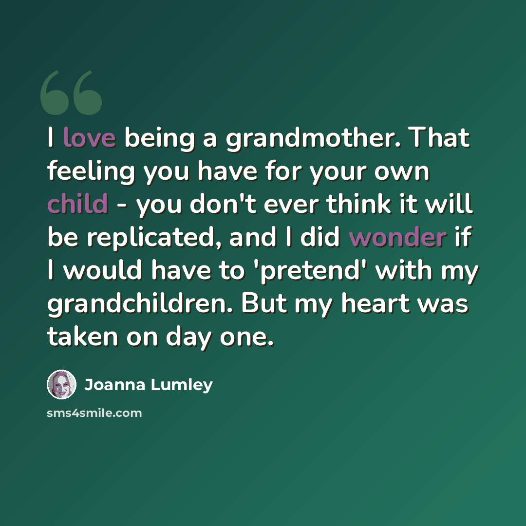 “I love being a grandmother. That feeling you have for your own child - you don't ever think it will be replicated, and I did wonder if I would have to 'pretend' with my grandchildren. But my heart was taken on day one.” quote by Joanna Lumley