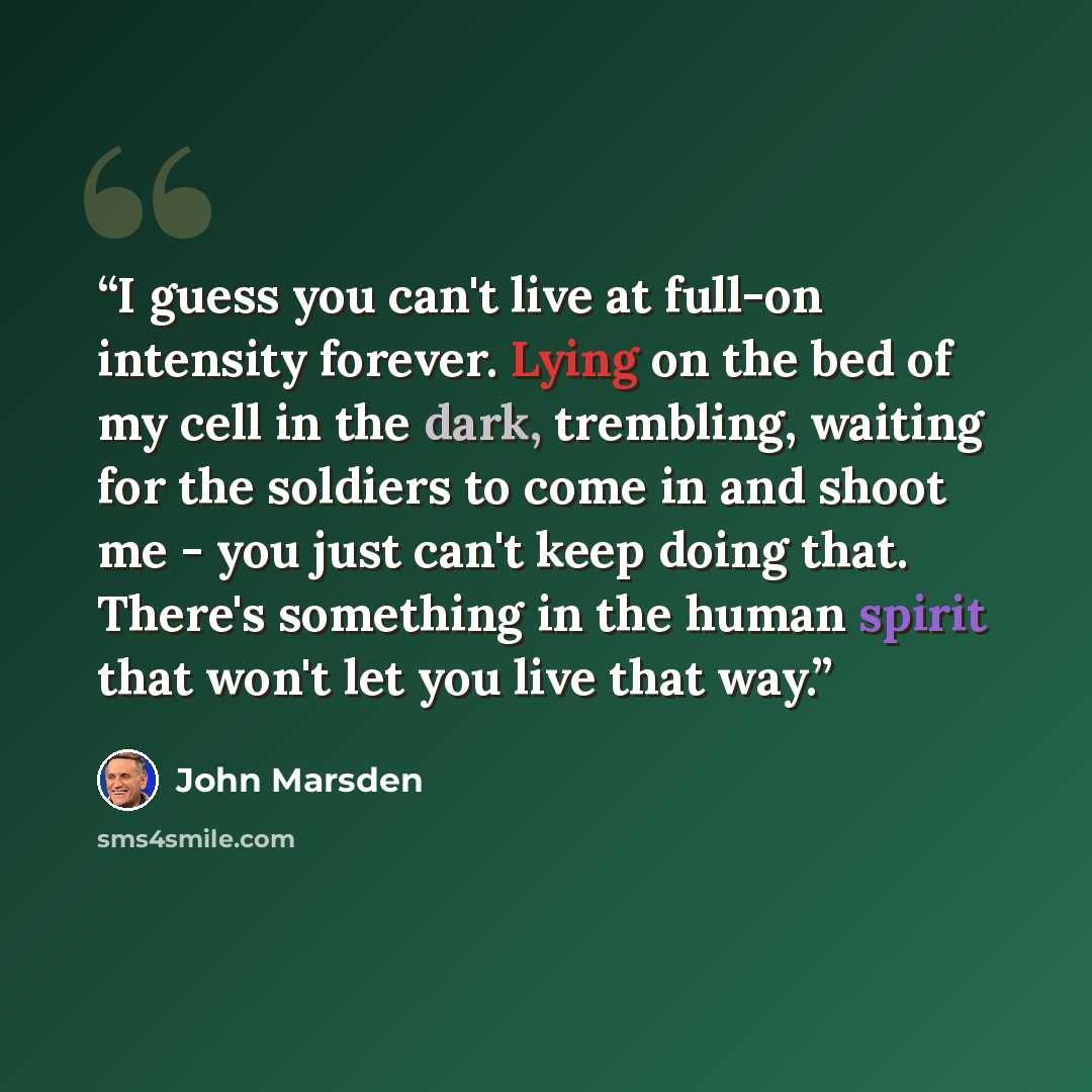 “I guess you can't live at full-on intensity forever. Lying on the bed of my cell in the dark, trembling, waiting for the soldiers to come in and shoot me - you just can't keep doing that. There's something in the human spirit that won't let you live that way.” quote by John Marsden