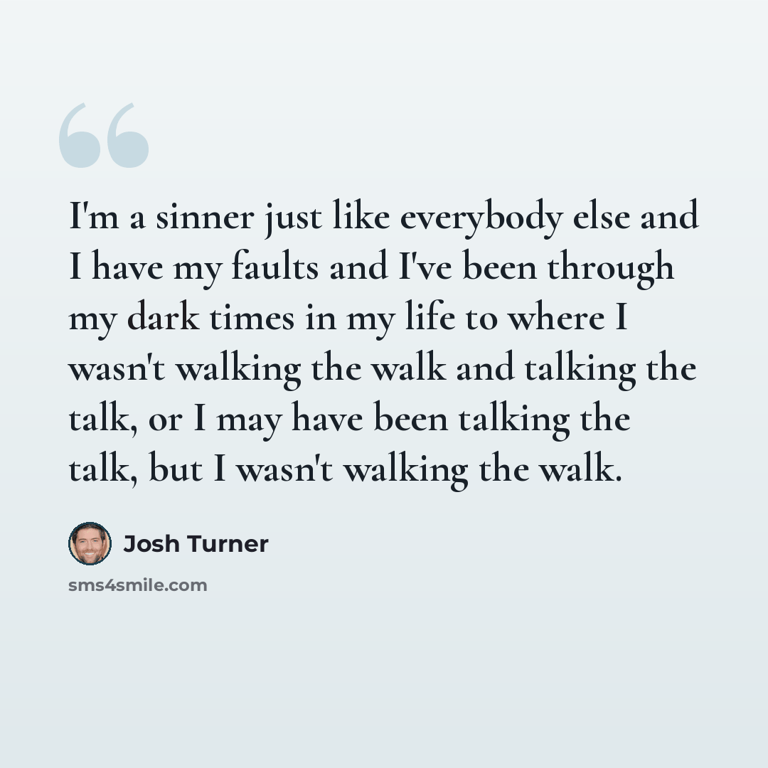 “I'm a sinner just like everybody else and I have my faults and I've been through my dark times in my life to where I wasn't walking the walk and talking the talk, or I may have been talking the talk, but I wasn't walking the walk.” quote by Josh Turner