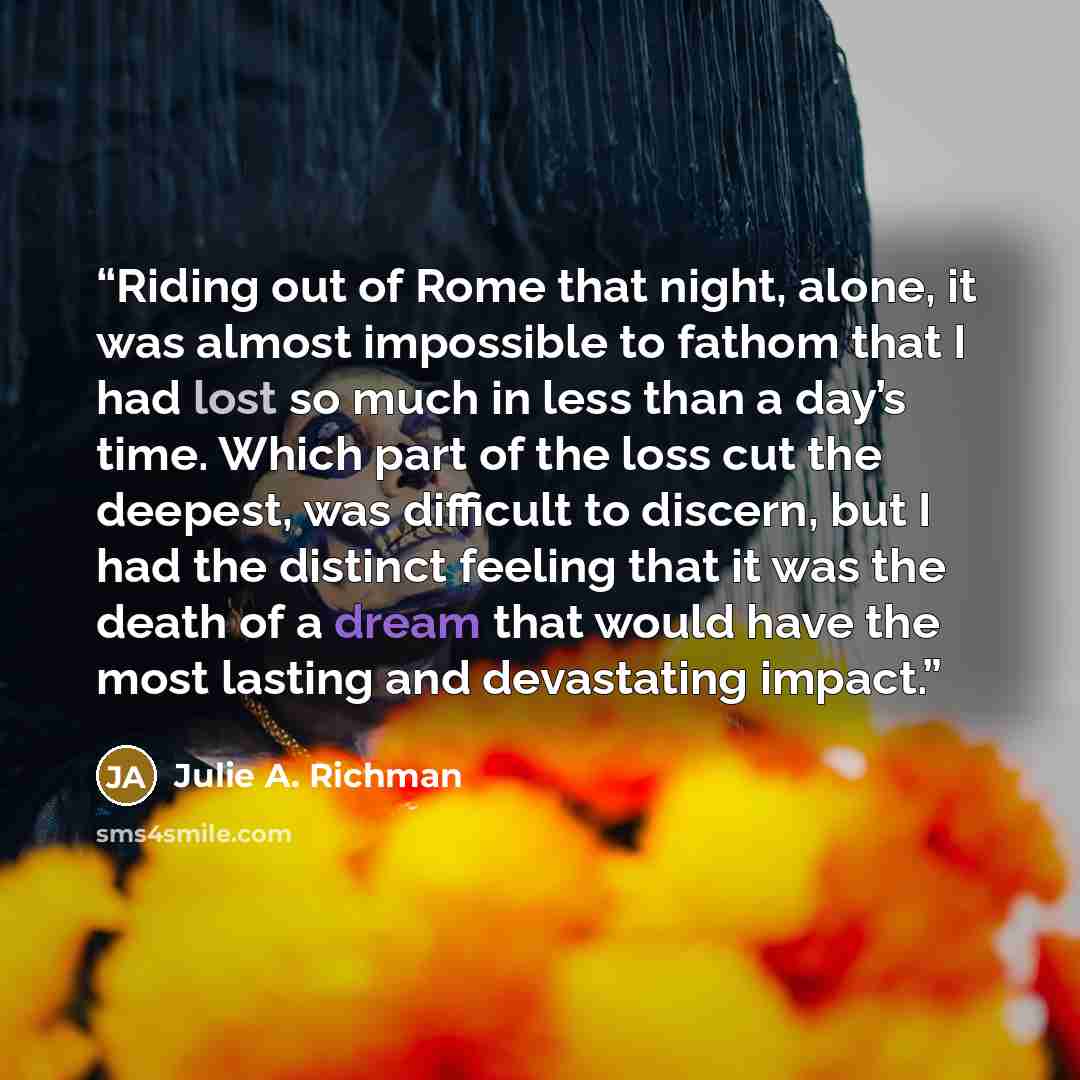 “Riding out of Rome that night, alone, it was almost impossible to fathom that I had lost so much in less than a day’s time. Which part of the loss cut the deepest, was difficult to discern, but I had the distinct feeling that it was the death of a dream that would have the most lasting and…” quote by Julie A. Richman