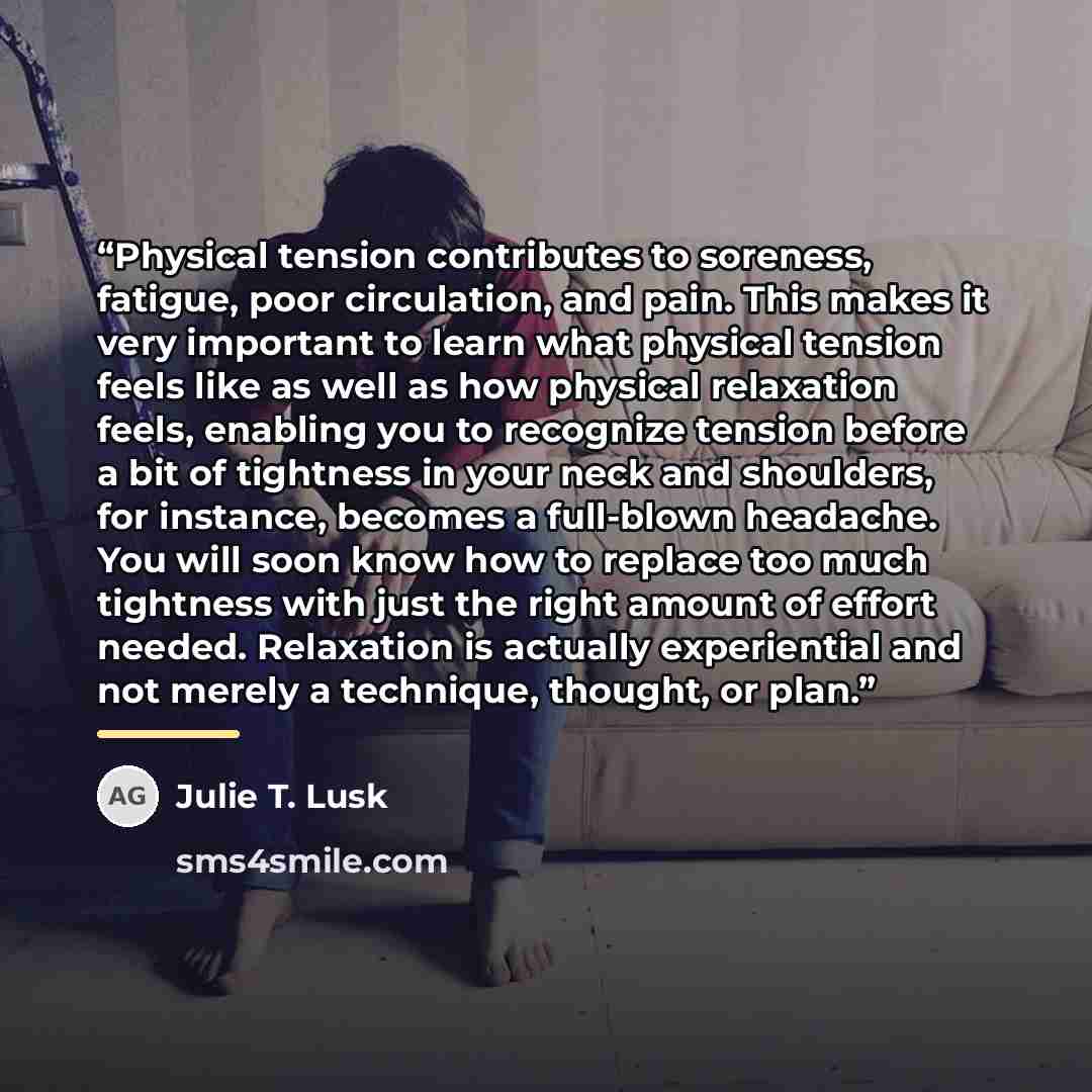 “Physical tension contributes to soreness, fatigue, poor circulation, and pain. This makes it very important to learn what physical tension feels like as well as how physical relaxation feels, enabling you to recognize tension before a bit of tightness in your neck and shoulders, for instance…” quote by Julie T. Lusk