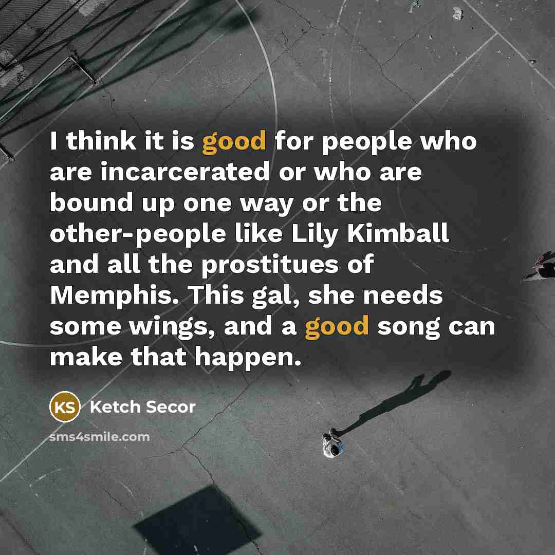 “I think it is good for people who are incarcerated or who are bound up one way or the other-people like Lily Kimball and all the prostitues of Memphis. This gal, she needs some wings, and a good song can make that happen.” quote by Ketch Secor