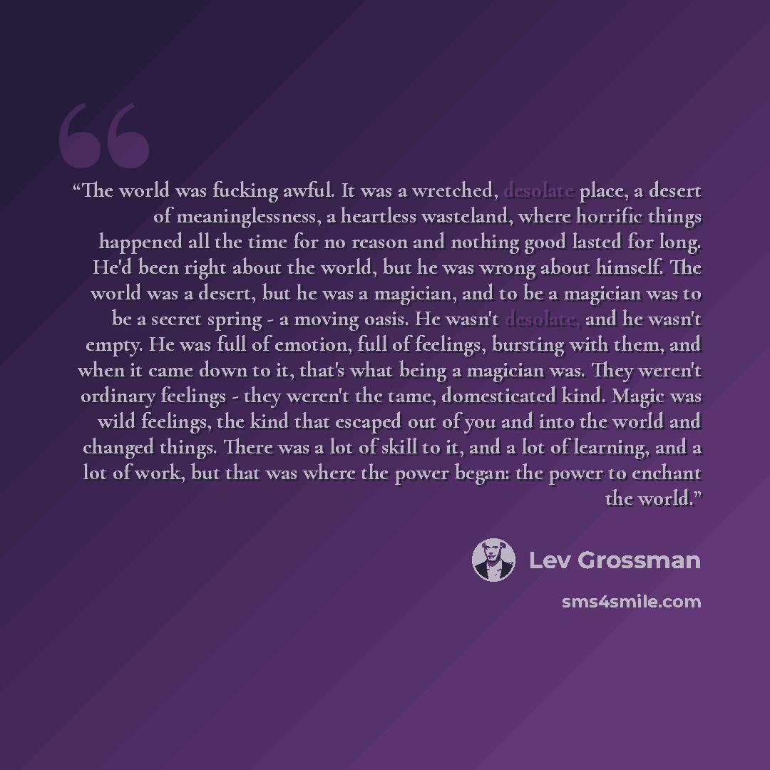 “The world was fucking awful. It was a wretched, desolate place, a desert of meaninglessness, a heartless wasteland, where horrific things happened all the time for no reason and nothing good lasted for long. He'd been right about the world, but he was wrong about himself. The world was a desert…” quote by Lev Grossman