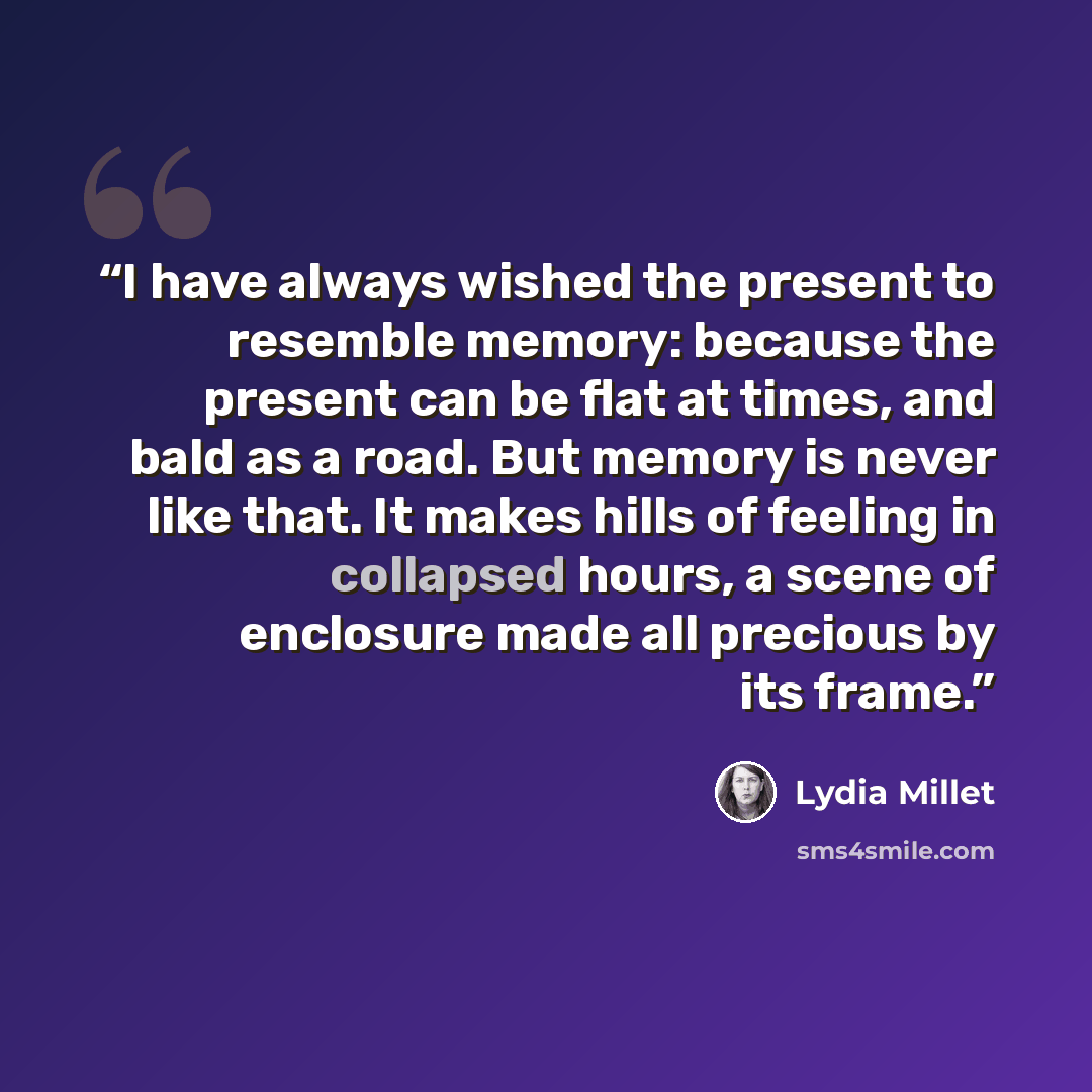 “I have always wished the present to resemble memory: because the present can be flat at times, and bald as a road. But memory is never like that. It makes hills of feeling in collapsed hours, a scene of enclosure made all precious by its frame.” quote by Lydia Millet